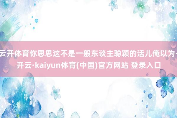 云开体育你思思这不是一般东谈主聪颖的活儿俺以为-开云·kaiyun体育(中国)官方网站 登录入口