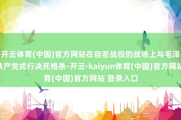 开云体育(中国)官方网站在自若战役的战场上与毛泽东指导的共产党戎行决死格杀-开云·kaiyun体育(中国)官方网站 登录入口