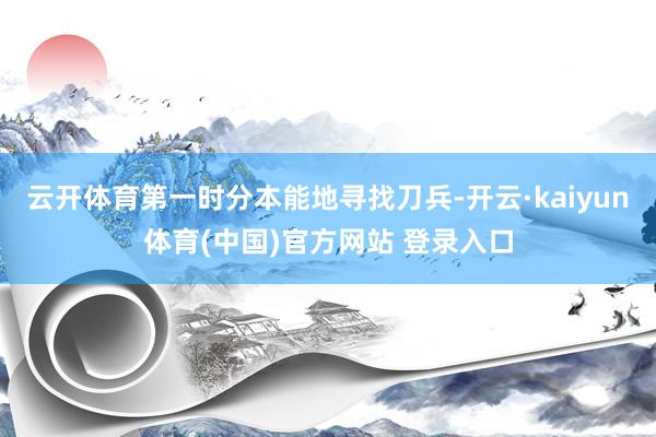 云开体育第一时分本能地寻找刀兵-开云·kaiyun体育(中国)官方网站 登录入口