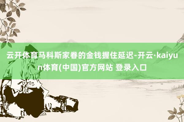 云开体育马科斯家眷的金钱握住延迟-开云·kaiyun体育(中国)官方网站 登录入口