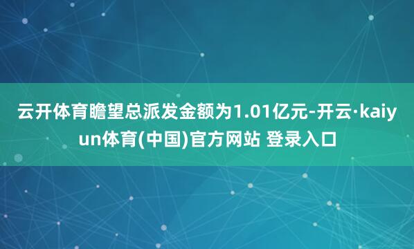 云开体育瞻望总派发金额为1.01亿元-开云·kaiyun体育(中国)官方网站 登录入口