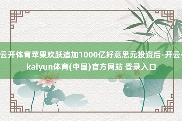 云开体育苹果欢跃追加1000亿好意思元投资后-开云·kaiyun体育(中国)官方网站 登录入口