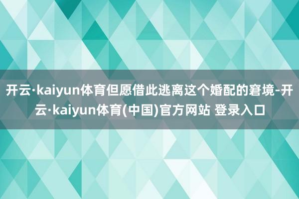 开云·kaiyun体育但愿借此逃离这个婚配的窘境-开云·kaiyun体育(中国)官方网站 登录入口