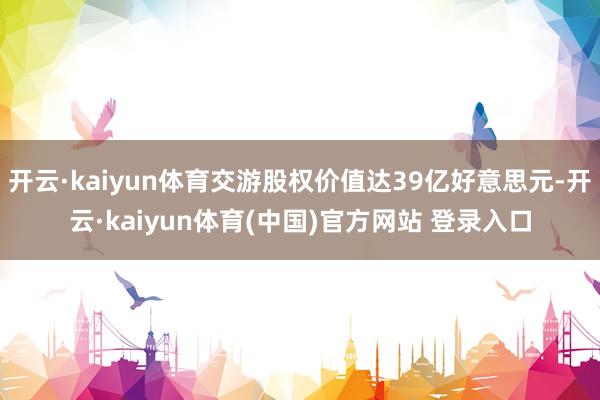 开云·kaiyun体育交游股权价值达39亿好意思元-开云·kaiyun体育(中国)官方网站 登录入口