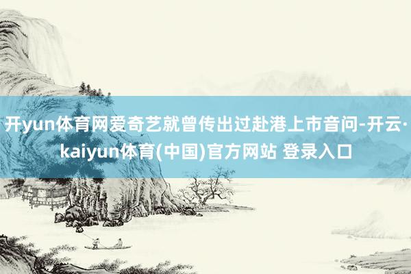 开yun体育网爱奇艺就曾传出过赴港上市音问-开云·kaiyun体育(中国)官方网站 登录入口