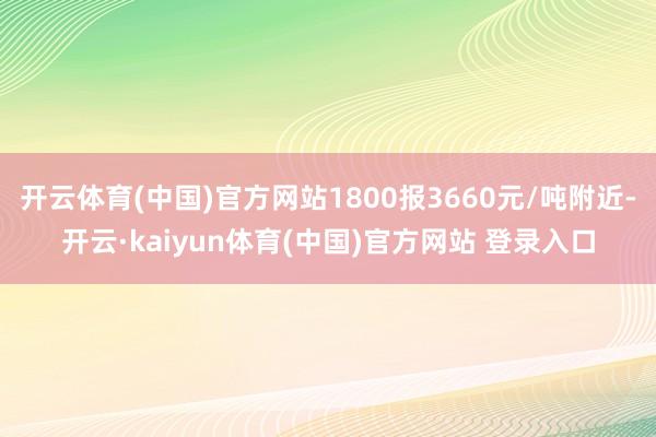 开云体育(中国)官方网站1800报3660元/吨附近-开云·kaiyun体育(中国)官方网站 登录入口