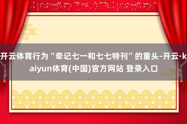 开云体育行为“牵记七一和七七特刊”的重头-开云·kaiyun体育(中国)官方网站 登录入口