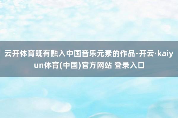 云开体育既有融入中国音乐元素的作品-开云·kaiyun体育(中国)官方网站 登录入口