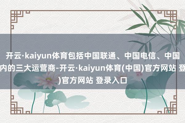 开云·kaiyun体育包括中国联通、中国电信、中国迁移在内的三大运营商-开云·kaiyun体育(中国)官方网站 登录入口