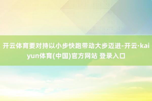 开云体育要对持以小步快跑带动大步迈进-开云·kaiyun体育(中国)官方网站 登录入口