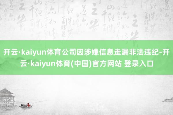 开云·kaiyun体育公司因涉嫌信息走漏非法违纪-开云·kaiyun体育(中国)官方网站 登录入口