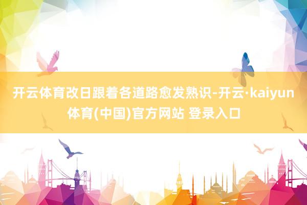 开云体育改日跟着各道路愈发熟识-开云·kaiyun体育(中国)官方网站 登录入口