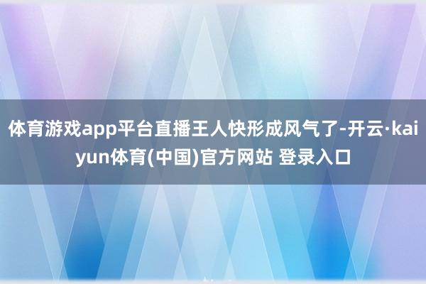 体育游戏app平台直播王人快形成风气了-开云·kaiyun体育(中国)官方网站 登录入口