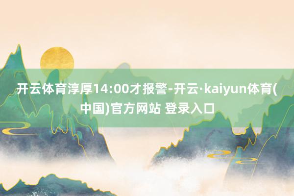 开云体育淳厚14:00才报警-开云·kaiyun体育(中国)官方网站 登录入口