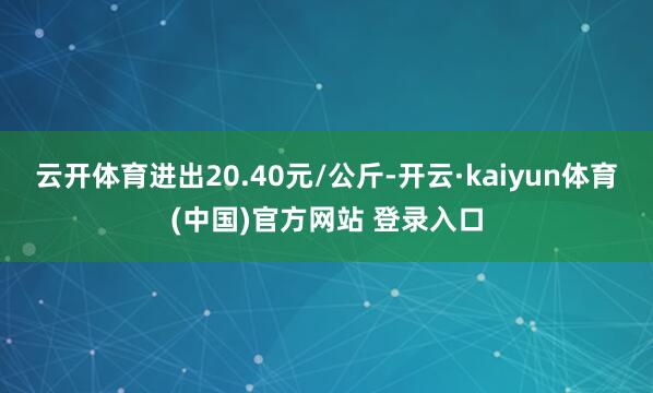 云开体育进出20.40元/公斤-开云·kaiyun体育(中国)官方网站 登录入口