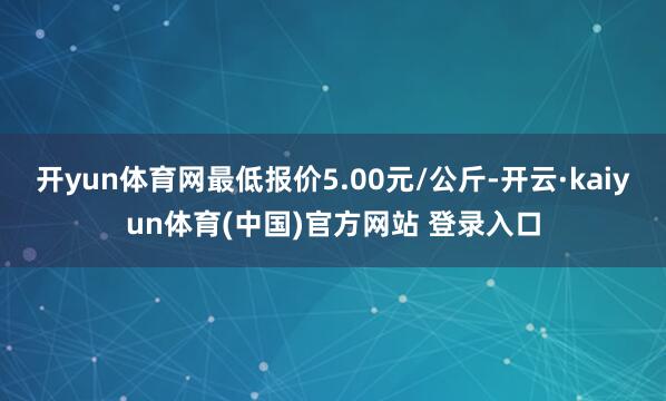 开yun体育网最低报价5.00元/公斤-开云·kaiyun体育(中国)官方网站 登录入口