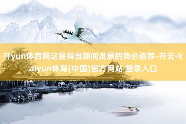 开yun体育网这是得当期间发展的势必遴荐-开云·kaiyun体育(中国)官方网站 登录入口