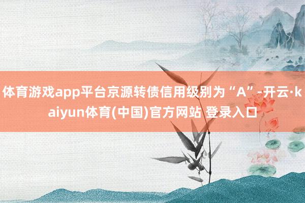 体育游戏app平台京源转债信用级别为“A”-开云·kaiyun体育(中国)官方网站 登录入口