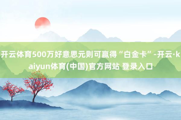 开云体育500万好意思元则可赢得“白金卡”-开云·kaiyun体育(中国)官方网站 登录入口