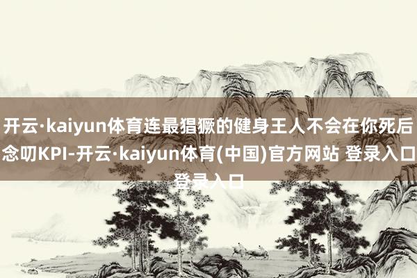 开云·kaiyun体育连最猖獗的健身王人不会在你死后念叨KPI-开云·kaiyun体育(中国)官方网站 登录入口