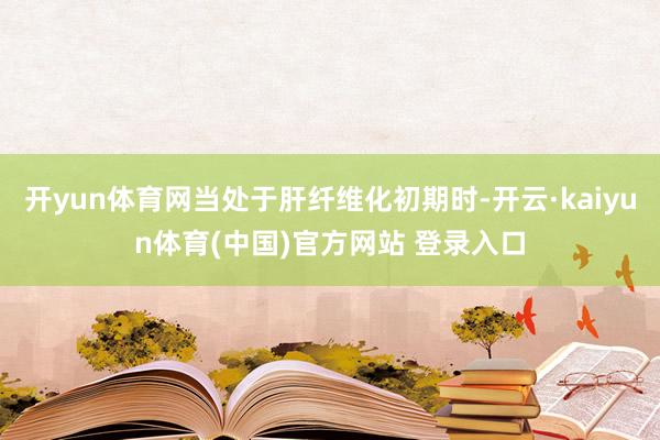 开yun体育网当处于肝纤维化初期时-开云·kaiyun体育(中国)官方网站 登录入口