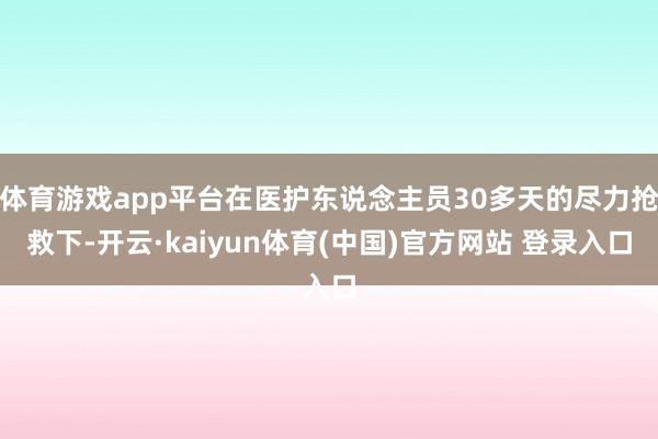 体育游戏app平台在医护东说念主员30多天的尽力抢救下-开云·kaiyun体育(中国)官方网站 登录入口