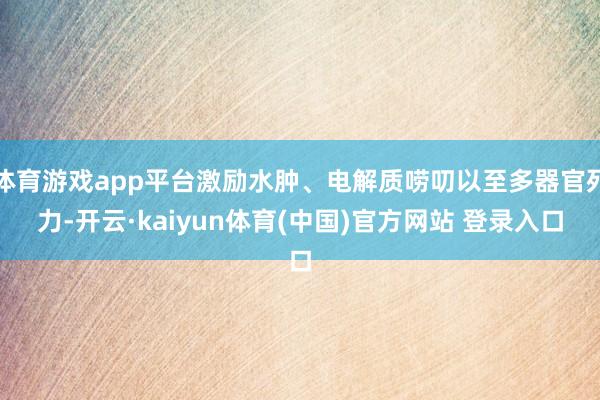 体育游戏app平台激励水肿、电解质唠叨以至多器官死力-开云·kaiyun体育(中国)官方网站 登录入口