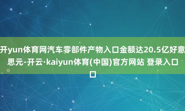 开yun体育网汽车零部件产物入口金额达20.5亿好意思元-开云·kaiyun体育(中国)官方网站 登录入口
