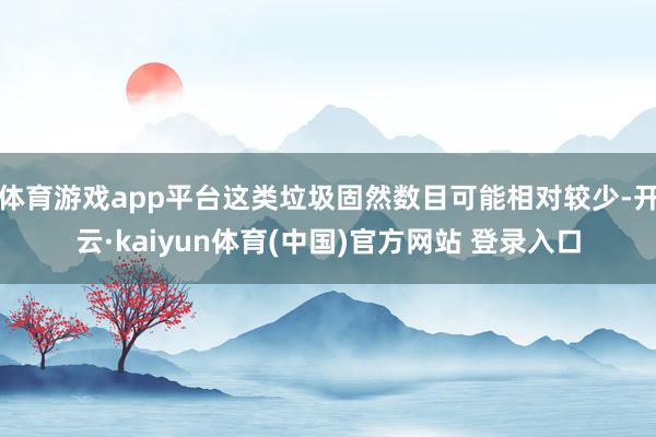 体育游戏app平台这类垃圾固然数目可能相对较少-开云·kaiyun体育(中国)官方网站 登录入口