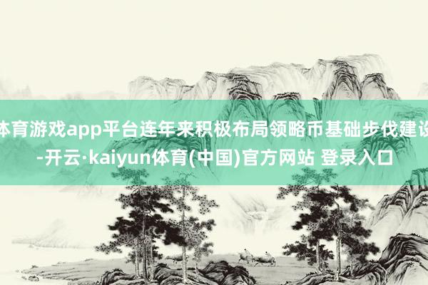 体育游戏app平台连年来积极布局领略币基础步伐建设-开云·kaiyun体育(中国)官方网站 登录入口