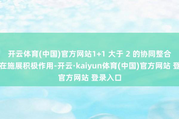 开云体育(中国)官方网站1+1 大于 2 的协同整合效应正在施展积极作用-开云·kaiyun体育(中国)官方网站 登录入口