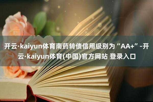 开云·kaiyun体育南药转债信用级别为“AA+”-开云·kaiyun体育(中国)官方网站 登录入口