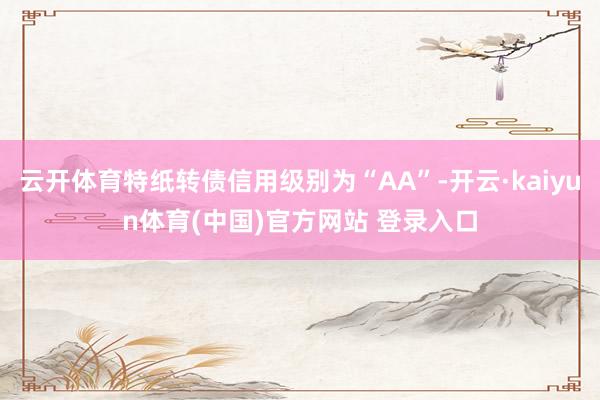 云开体育特纸转债信用级别为“AA”-开云·kaiyun体育(中国)官方网站 登录入口