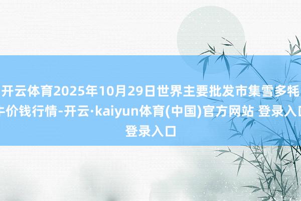 开云体育2025年10月29日世界主要批发市集雪多牦牛价钱行情-开云·kaiyun体育(中国)官方网站 登录入口