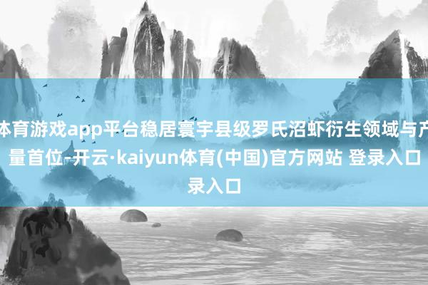 体育游戏app平台稳居寰宇县级罗氏沼虾衍生领域与产量首位-开云·kaiyun体育(中国)官方网站 登录入口