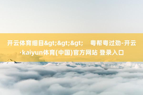 开云体育细目>>>    粤帮粤过劲-开云·kaiyun体育(中国)官方网站 登录入口