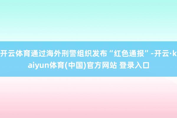 开云体育通过海外刑警组织发布“红色通报”-开云·kaiyun体育(中国)官方网站 登录入口