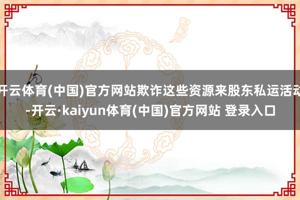开云体育(中国)官方网站欺诈这些资源来股东私运活动-开云·kaiyun体育(中国)官方网站 登录入口