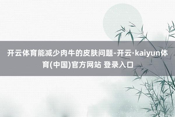 开云体育能减少肉牛的皮肤问题-开云·kaiyun体育(中国)官方网站 登录入口