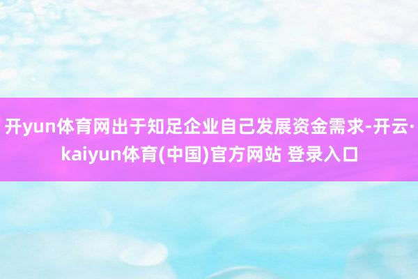 开yun体育网出于知足企业自己发展资金需求-开云·kaiyun体育(中国)官方网站 登录入口