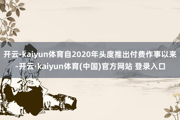 开云·kaiyun体育自2020年头度推出付费作事以来-开云·kaiyun体育(中国)官方网站 登录入口