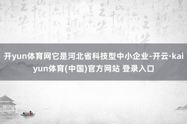 开yun体育网它是河北省科技型中小企业-开云·kaiyun体育(中国)官方网站 登录入口