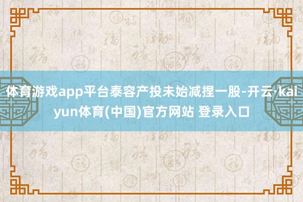 体育游戏app平台泰容产投未始减捏一股-开云·kaiyun体育(中国)官方网站 登录入口