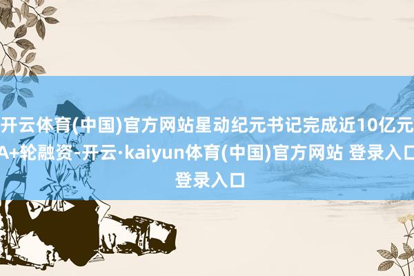 开云体育(中国)官方网站星动纪元书记完成近10亿元A+轮融资-开云·kaiyun体育(中国)官方网站 登录入口