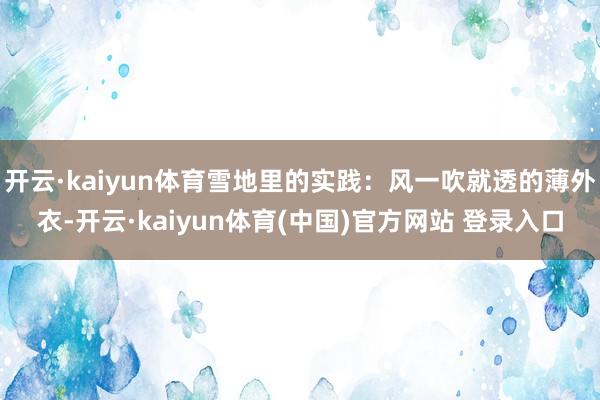 开云·kaiyun体育雪地里的实践：风一吹就透的薄外衣-开云·kaiyun体育(中国)官方网站 登录入口