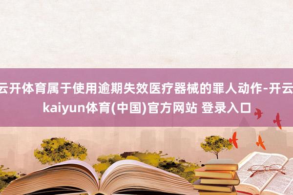 云开体育属于使用逾期失效医疗器械的罪人动作-开云·kaiyun体育(中国)官方网站 登录入口
