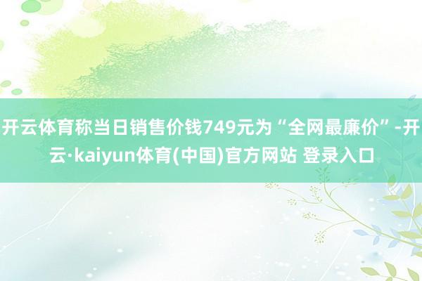 开云体育称当日销售价钱749元为“全网最廉价”-开云·kaiyun体育(中国)官方网站 登录入口