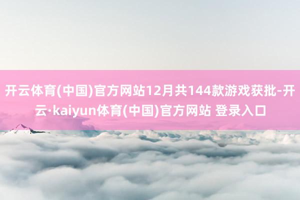 开云体育(中国)官方网站12月共144款游戏获批-开云·kaiyun体育(中国)官方网站 登录入口