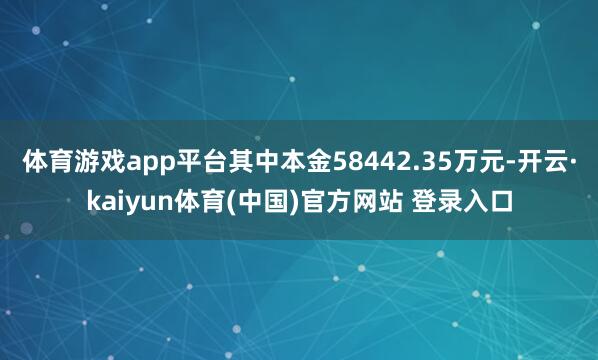 体育游戏app平台其中本金58442.35万元-开云·kaiyun体育(中国)官方网站 登录入口