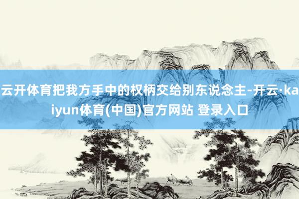 云开体育把我方手中的权柄交给别东说念主-开云·kaiyun体育(中国)官方网站 登录入口